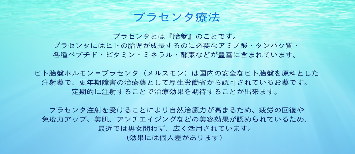 イラスト：プラセンタ療法 プラセンタとは『胎盤』のことです。 プラセンタにはヒトの胎児が成長するのに必要なアミノ酸・タンパク質・ 各種ペプチド・ビタミン・ミネラル・酵素などが豊富に含まれています。 ヒト胎盤ホルモン＝プラセンタ（メルスモン）は国内の安全なヒト胎盤を原料とした 注射薬で、更年期障害の治療薬として厚生労働省から認可されているお薬です。 定期的に注射することで治療効果を期待することが出来ます。 プラセンタ注射を受けることにより自然治癒力が高まるため、疲労の回復や 免疫力アップ、美肌、アンチエイジングなどの美容効果が認められているため、 最近では男女問わず、広く活用されています。 (効果には個人差があります）